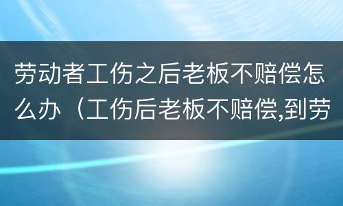 劳动者工伤之后老板不赔偿怎么办（工伤后老板不赔偿,到劳动局后找谁）