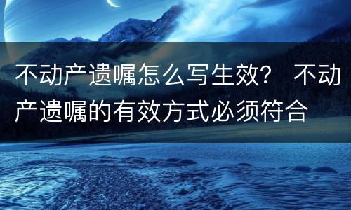 不动产遗嘱怎么写生效？ 不动产遗嘱的有效方式必须符合