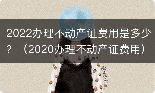 2022办理不动产证费用是多少？（2020办理不动产证费用）