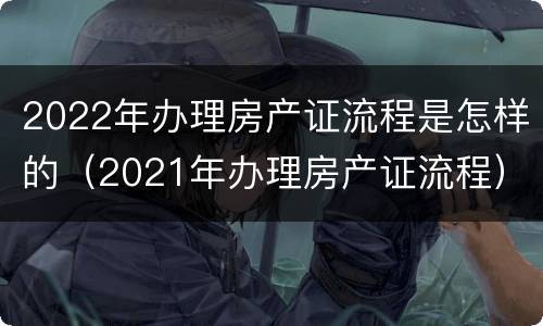 2022年办理房产证流程是怎样的（2021年办理房产证流程）