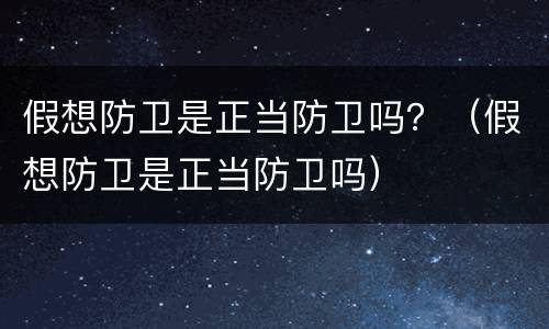 假想防卫是正当防卫吗？（假想防卫是正当防卫吗）