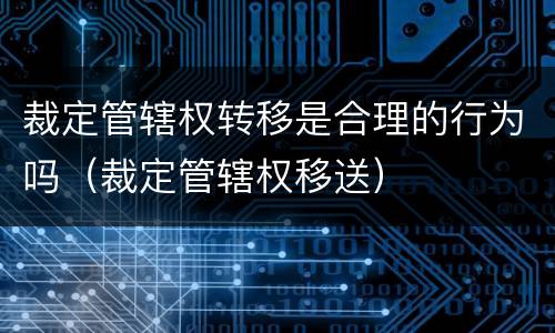 裁定管辖权转移是合理的行为吗（裁定管辖权移送）