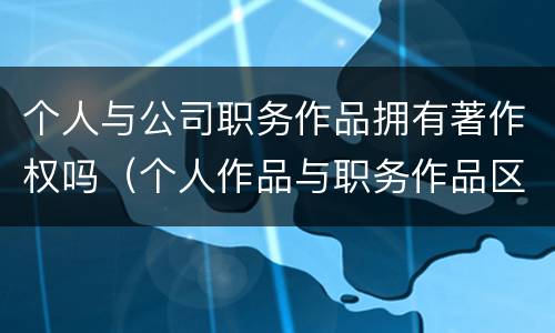 个人与公司职务作品拥有著作权吗（个人作品与职务作品区别）