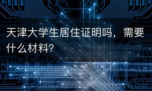 天津大学生居住证明吗，需要什么材料？