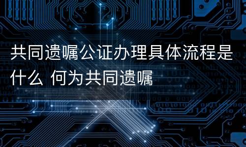 共同遗嘱公证办理具体流程是什么 何为共同遗嘱