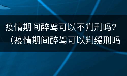 疫情期间醉驾可以不判刑吗？（疫情期间醉驾可以判缓刑吗）