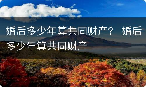 婚后多少年算共同财产？ 婚后多少年算共同财产