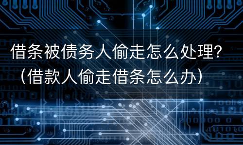借条被债务人偷走怎么处理？（借款人偷走借条怎么办）