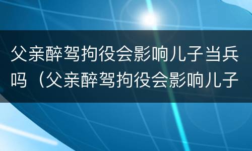 父亲醉驾拘役会影响儿子当兵吗（父亲醉驾拘役会影响儿子当兵吗知乎）