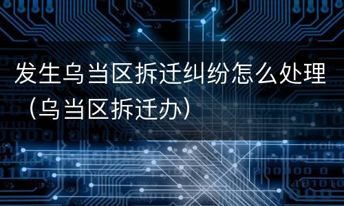 发生乌当区拆迁纠纷怎么处理（乌当区拆迁办）