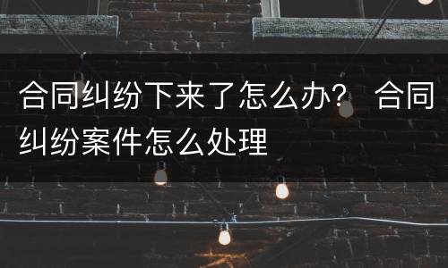 合同纠纷下来了怎么办？ 合同纠纷案件怎么处理
