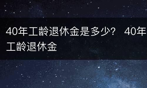 40年工龄退休金是多少？ 40年工龄退休金