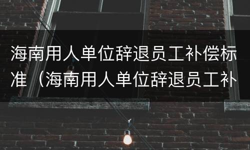 海南用人单位辞退员工补偿标准（海南用人单位辞退员工补偿标准文件）