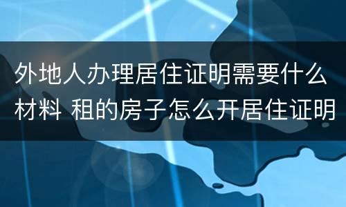 外地人办理居住证明需要什么材料 租的房子怎么开居住证明