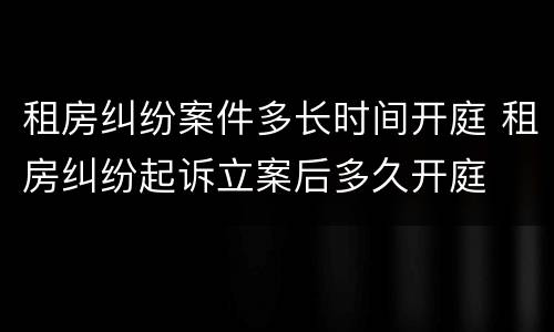 租房纠纷案件多长时间开庭 租房纠纷起诉立案后多久开庭