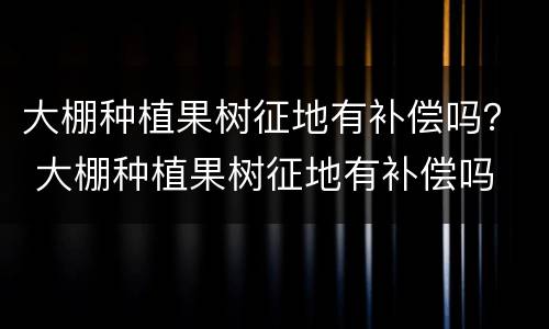大棚种植果树征地有补偿吗？ 大棚种植果树征地有补偿吗