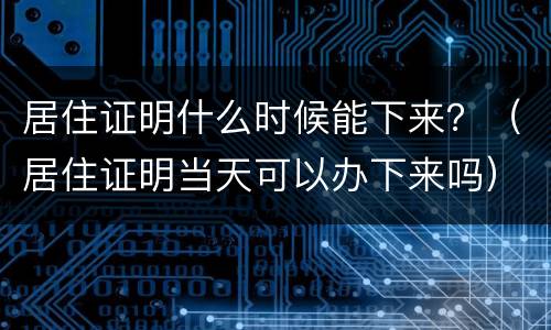 居住证明什么时候能下来？（居住证明当天可以办下来吗）