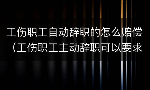 工伤职工自动辞职的怎么赔偿（工伤职工主动辞职可以要求经济补偿吗）