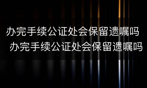 办完手续公证处会保留遗嘱吗 办完手续公证处会保留遗嘱吗