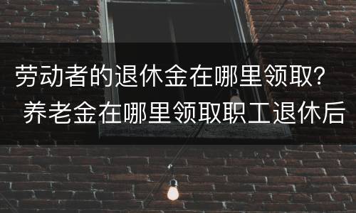 劳动者的退休金在哪里领取？ 养老金在哪里领取职工退休后在哪领取养老金