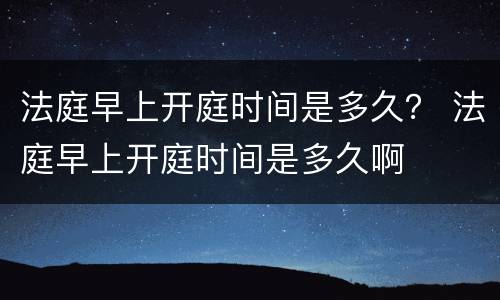 法庭早上开庭时间是多久？ 法庭早上开庭时间是多久啊