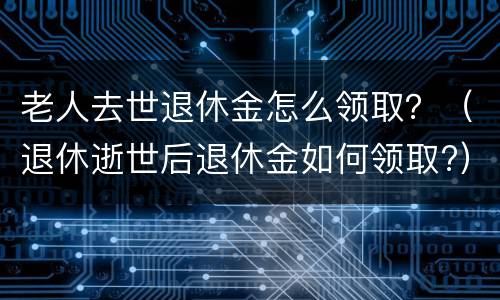 老人去世退休金怎么领取？（退休逝世后退休金如何领取?）