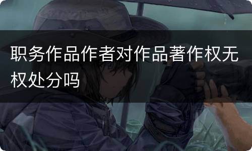 职务作品作者对作品著作权无权处分吗
