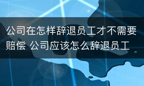 公司在怎样辞退员工才不需要赔偿 公司应该怎么辞退员工