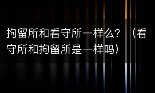 拘留所和看守所一样么？（看守所和拘留所是一样吗）