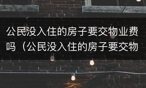 公民没入住的房子要交物业费吗（公民没入住的房子要交物业费吗合法吗）