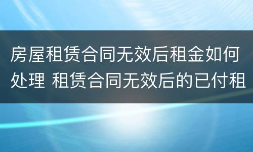 房屋租赁合同无效后租金如何处理 租赁合同无效后的已付租金怎么办