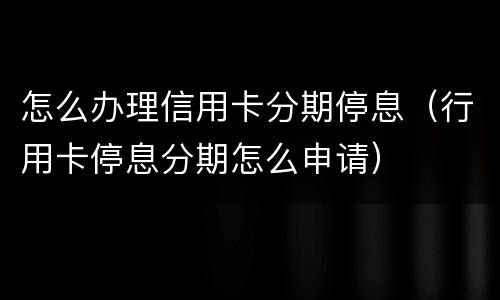 怎么办理信用卡分期停息（行用卡停息分期怎么申请）