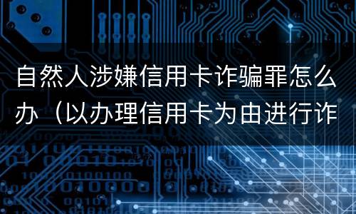 自然人涉嫌信用卡诈骗罪怎么办（以办理信用卡为由进行诈骗罪的立案标准）