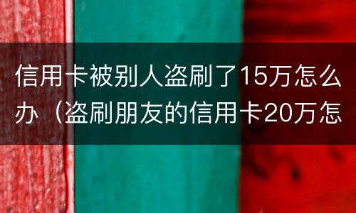 信用卡被别人盗刷了15万怎么办（盗刷朋友的信用卡20万怎么办）