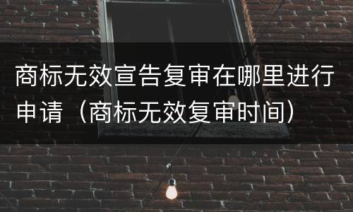 商标无效宣告复审在哪里进行申请（商标无效复审时间）