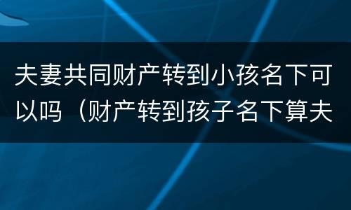 夫妻共同财产转到小孩名下可以吗（财产转到孩子名下算夫妻共同财产吗）