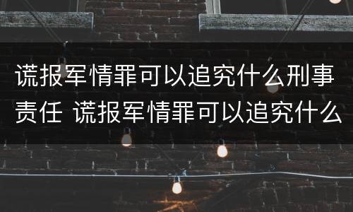 谎报军情罪可以追究什么刑事责任 谎报军情罪可以追究什么刑事责任案件