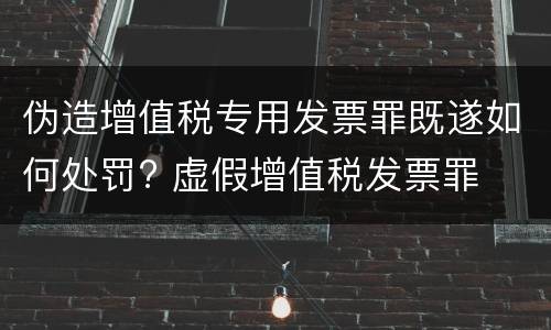 伪造增值税专用发票罪既遂如何处罚? 虚假增值税发票罪