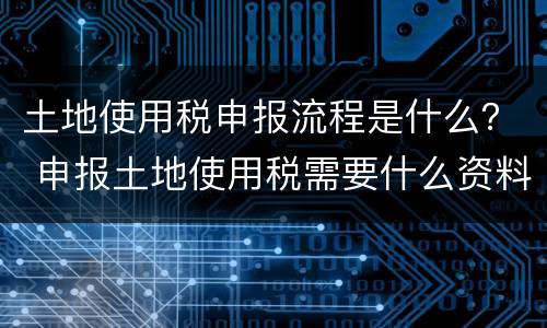 土地使用税申报流程是什么？ 申报土地使用税需要什么资料