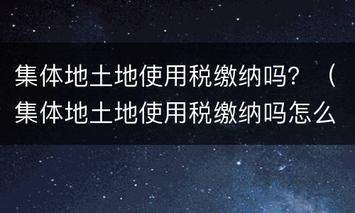 集体地土地使用税缴纳吗？（集体地土地使用税缴纳吗怎么查）