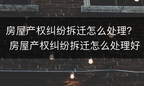 房屋产权纠纷拆迁怎么处理？ 房屋产权纠纷拆迁怎么处理好