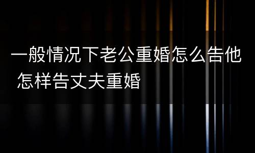 一般情况下老公重婚怎么告他 怎样告丈夫重婚