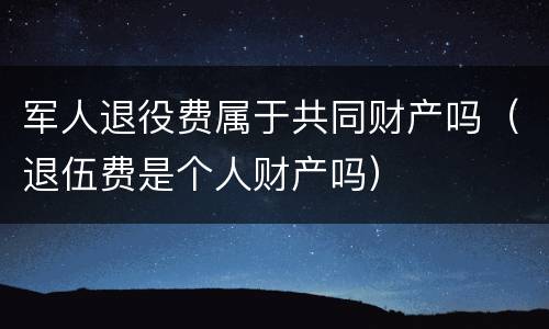 军人退役费属于共同财产吗（退伍费是个人财产吗）