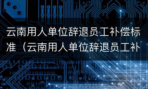 云南用人单位辞退员工补偿标准（云南用人单位辞退员工补偿标准是多少）