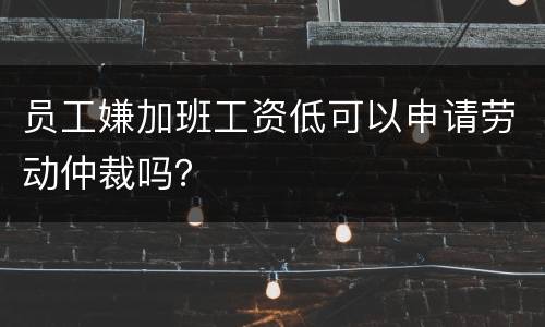员工嫌加班工资低可以申请劳动仲裁吗？