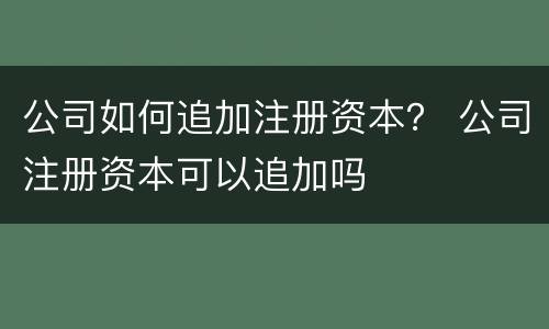 公司如何追加注册资本？ 公司注册资本可以追加吗