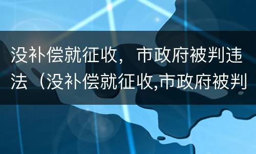 没补偿就征收，市政府被判违法（没补偿就征收,市政府被判违法怎么办）
