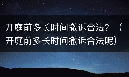 开庭前多长时间撤诉合法？（开庭前多长时间撤诉合法呢）