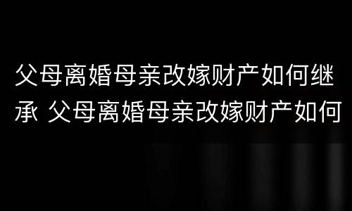父母离婚母亲改嫁财产如何继承 父母离婚母亲改嫁财产如何继承给孩子