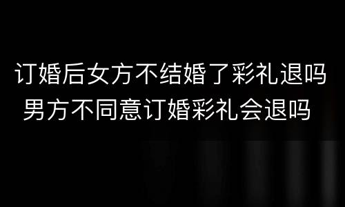 订婚后女方不结婚了彩礼退吗 男方不同意订婚彩礼会退吗